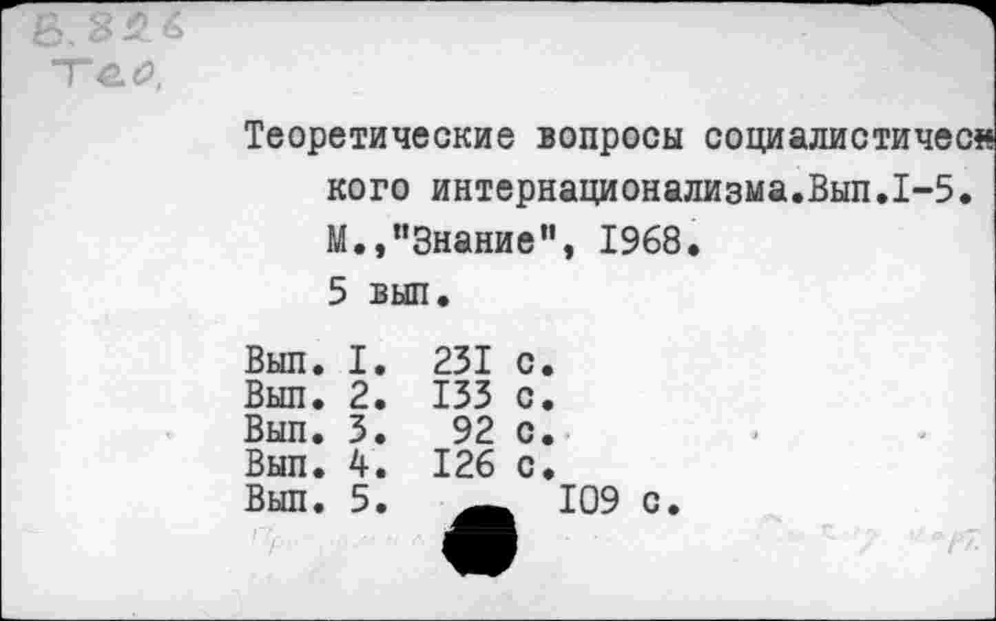 ﻿£32.6
Теоретические вопросы социалистиче кого интернационализма.Вып.1-5 М.,"Знание", 1968. 5 вып.
Вып. I.	231 с.
Вып. 2.	133 с.
Вып. 3.	92 с.
Вып. 4.	126 с.
Вып. 5.	109 с.
	